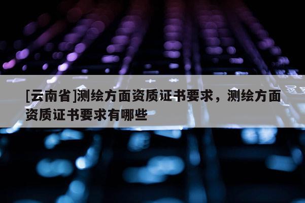[云南省]測繪方面資質證書要求，測繪方面資質證書要求有哪些