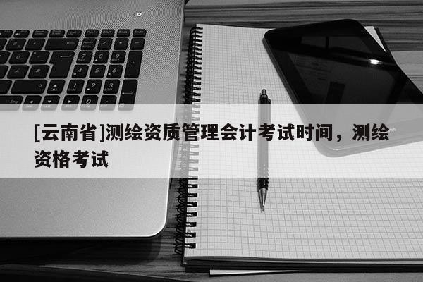 [云南省]測繪資質管理會計考試時間，測繪資格考試