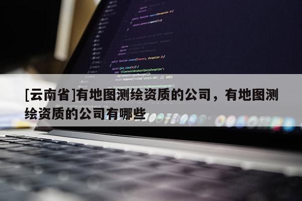 [云南省]有地圖測繪資質的公司，有地圖測繪資質的公司有哪些