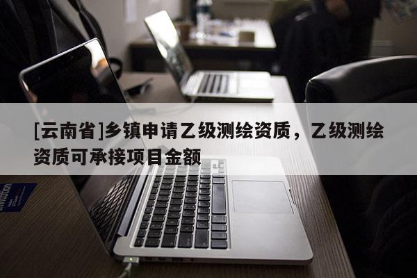 [云南省]鄉(xiāng)鎮(zhèn)申請(qǐng)乙級(jí)測(cè)繪資質(zhì)，乙級(jí)測(cè)繪資質(zhì)可承接項(xiàng)目金額