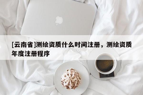 [云南省]測繪資質什么時間注冊，測繪資質年度注冊程序
