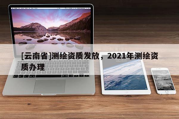 [云南省]測繪資質發(fā)放，2021年測繪資質辦理