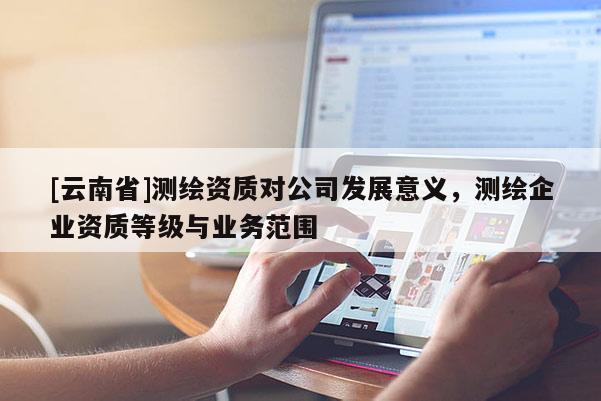 [云南省]測繪資質(zhì)對公司發(fā)展意義，測繪企業(yè)資質(zhì)等級與業(yè)務(wù)范圍