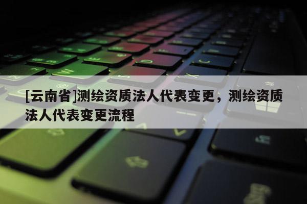 [云南省]測繪資質法人代表變更，測繪資質法人代表變更流程