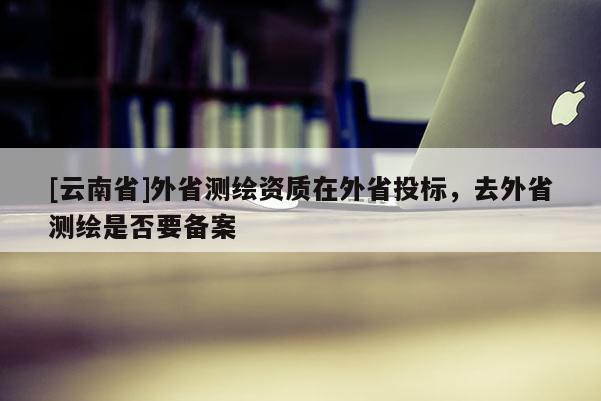 [云南省]外省測(cè)繪資質(zhì)在外省投標(biāo)，去外省測(cè)繪是否要備案