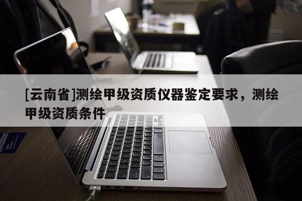 [云南省]測繪甲級資質儀器鑒定要求，測繪甲級資質條件