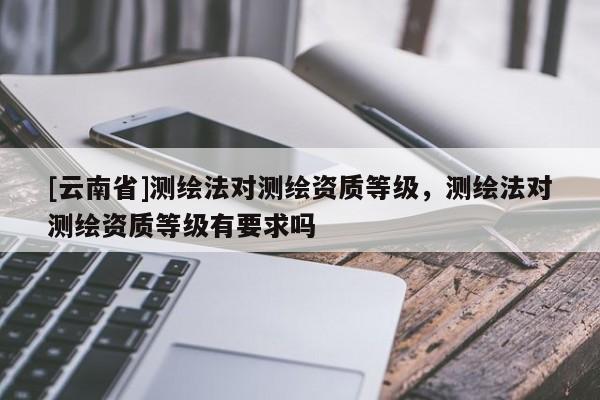 [云南省]測繪法對測繪資質(zhì)等級，測繪法對測繪資質(zhì)等級有要求嗎
