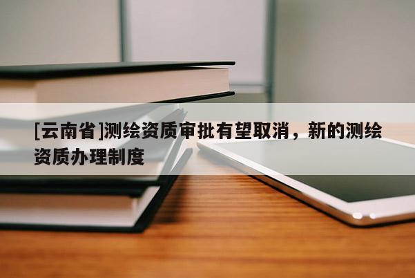 [云南省]測(cè)繪資質(zhì)審批有望取消，新的測(cè)繪資質(zhì)辦理制度