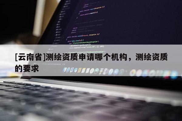 [云南省]測繪資質申請哪個機構，測繪資質的要求