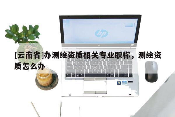 [云南省]辦測繪資質相關專業職稱，測繪資質怎么辦