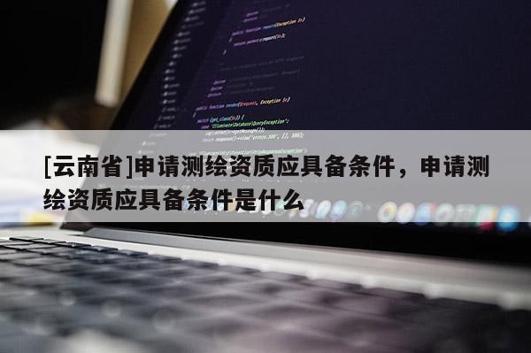 [云南省]申請(qǐng)測(cè)繪資質(zhì)應(yīng)具備條件，申請(qǐng)測(cè)繪資質(zhì)應(yīng)具備條件是什么