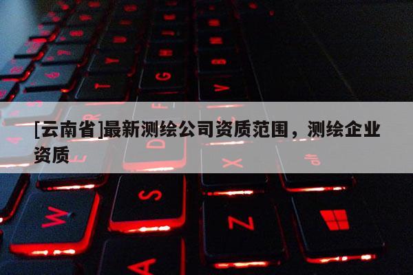 [云南省]最新測繪公司資質(zhì)范圍，測繪企業(yè)資質(zhì)
