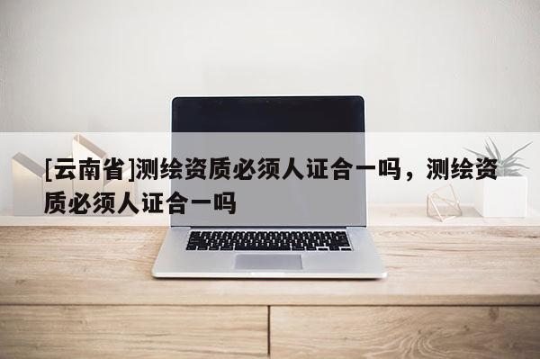 [云南省]測繪資質必須人證合一嗎，測繪資質必須人證合一嗎