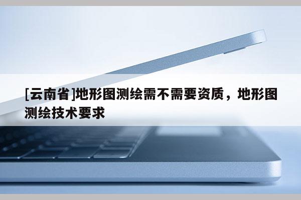 [云南省]地形圖測(cè)繪需不需要資質(zhì)，地形圖測(cè)繪技術(shù)要求