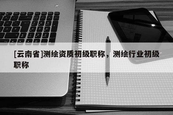 [云南省]測繪資質初級職稱，測繪行業初級職稱