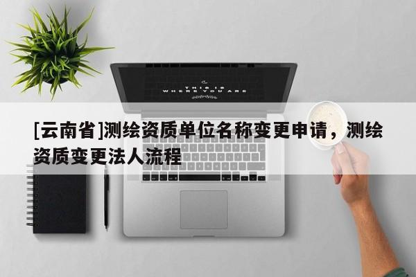 [云南省]測繪資質(zhì)單位名稱變更申請，測繪資質(zhì)變更法人流程