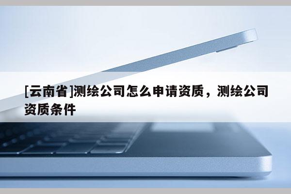 [云南省]測繪公司怎么申請資質，測繪公司資質條件
