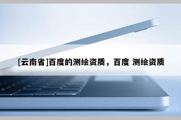 [云南省]百度的測(cè)繪資質(zhì)，百度 測(cè)繪資質(zhì)