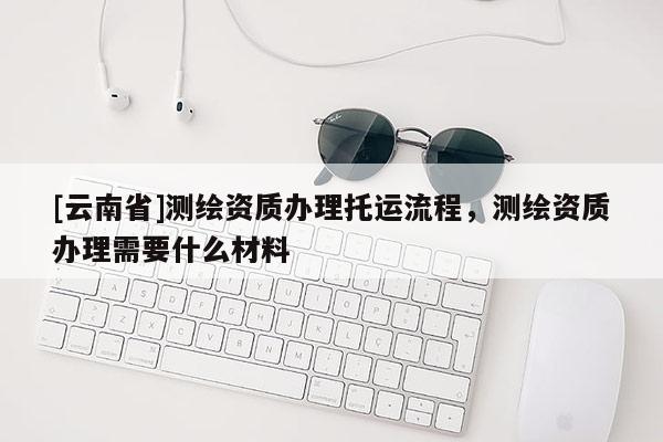 [云南省]測繪資質辦理托運流程，測繪資質辦理需要什么材料