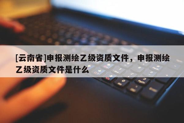 [云南省]申報測繪乙級資質文件，申報測繪乙級資質文件是什么