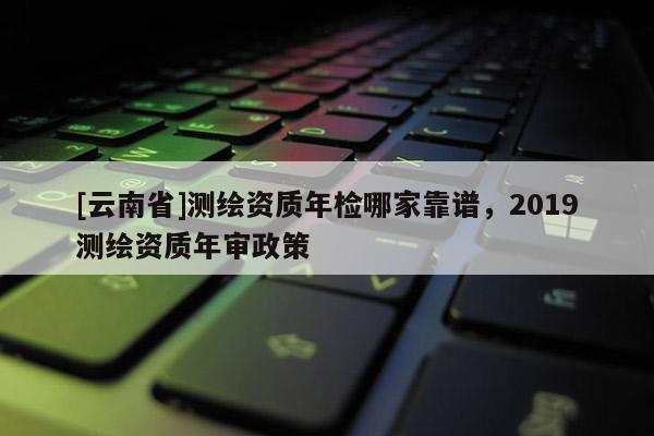 [云南省]測繪資質(zhì)年檢哪家靠譜，2019測繪資質(zhì)年審政策