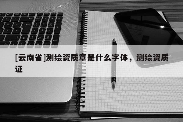 [云南省]測繪資質章是什么字體，測繪資質證