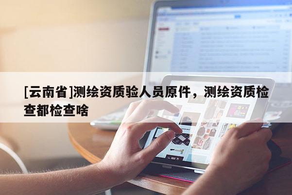 [云南省]測(cè)繪資質(zhì)驗(yàn)人員原件，測(cè)繪資質(zhì)檢查都檢查啥