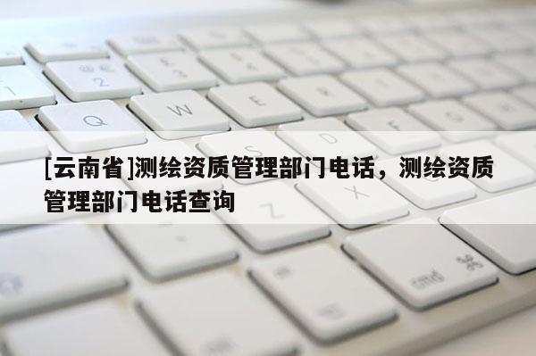 [云南省]測繪資質管理部門電話，測繪資質管理部門電話查詢