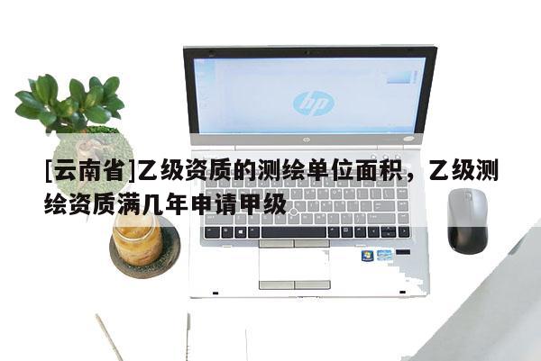 [云南省]乙級資質的測繪單位面積，乙級測繪資質滿幾年申請甲級