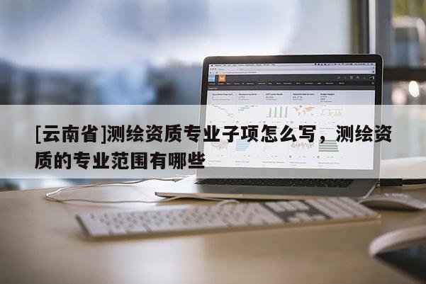 [云南省]測繪資質專業子項怎么寫，測繪資質的專業范圍有哪些