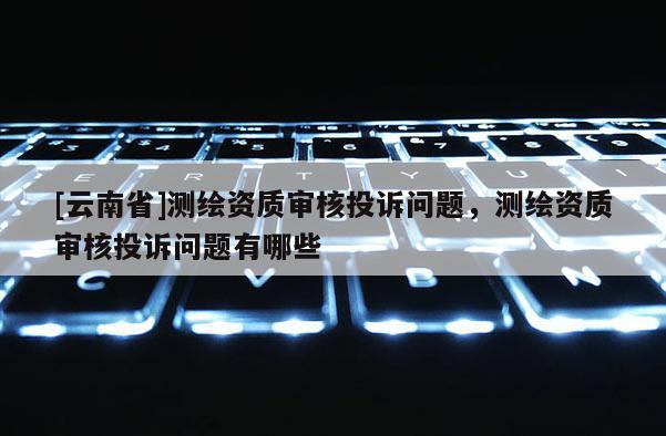[云南省]測繪資質審核投訴問題，測繪資質審核投訴問題有哪些