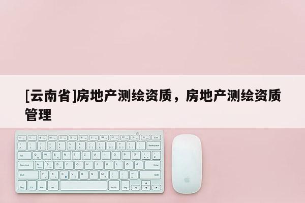 [云南省]房地產(chǎn)測(cè)繪資質(zhì)，房地產(chǎn)測(cè)繪資質(zhì)管理
