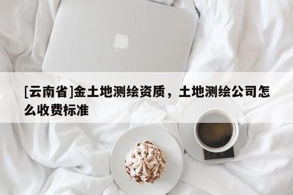 [云南省]金土地測繪資質，土地測繪公司怎么收費標準