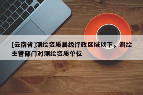 [云南省]測繪資質(zhì)縣級行政區(qū)域以下，測繪主管部門對測繪資質(zhì)單位
