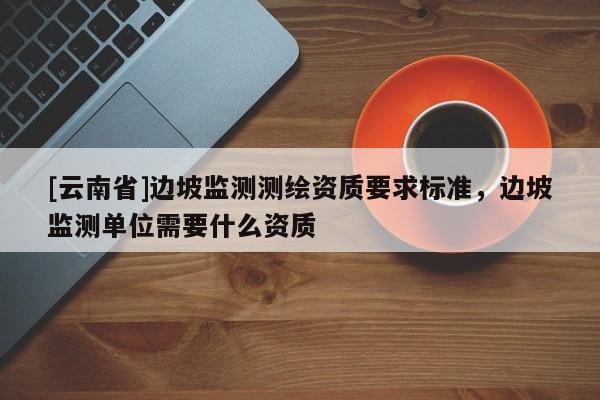[云南省]邊坡監測測繪資質要求標準，邊坡監測單位需要什么資質