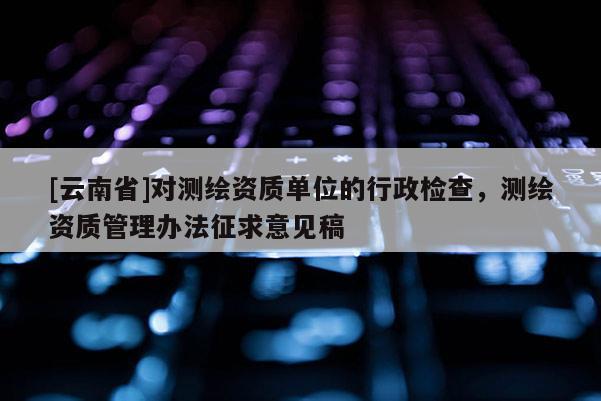 [云南省]對(duì)測(cè)繪資質(zhì)單位的行政檢查，測(cè)繪資質(zhì)管理辦法征求意見(jiàn)稿