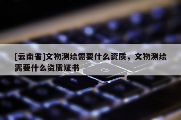 [云南省]文物測繪需要什么資質，文物測繪需要什么資質證書