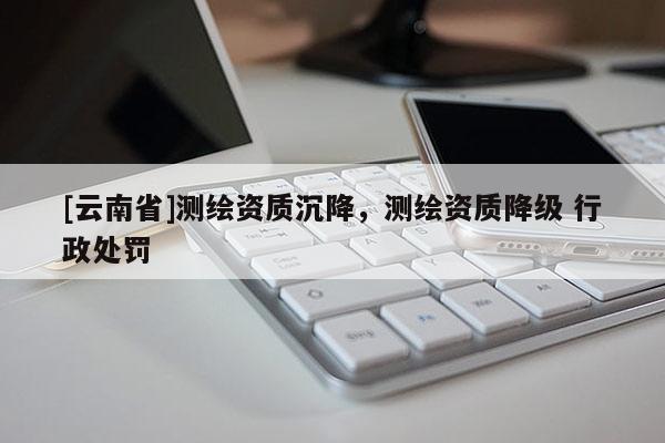 [云南省]測繪資質沉降，測繪資質降級 行政處罰