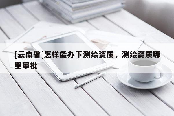 [云南省]怎樣能辦下測繪資質，測繪資質哪里審批
