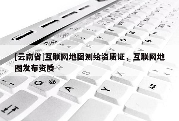 [云南省]互聯網地圖測繪資質證，互聯網地圖發布資質