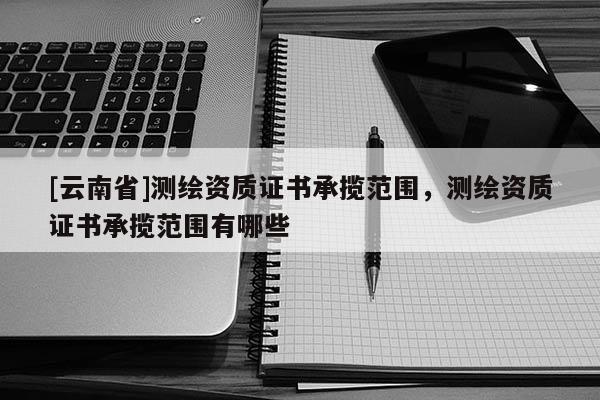 [云南省]測繪資質(zhì)證書承攬范圍，測繪資質(zhì)證書承攬范圍有哪些