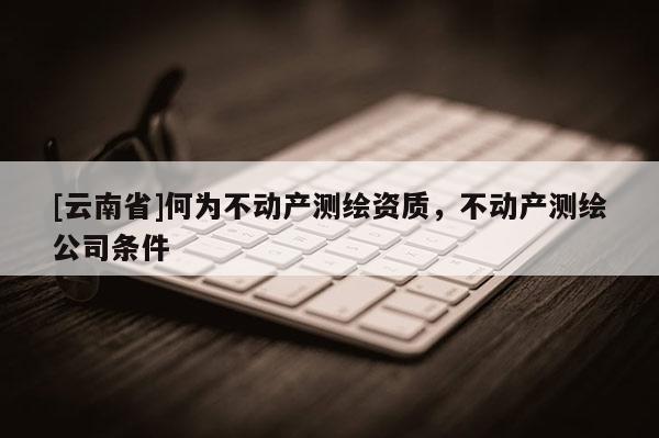 [云南省]何為不動產測繪資質，不動產測繪公司條件