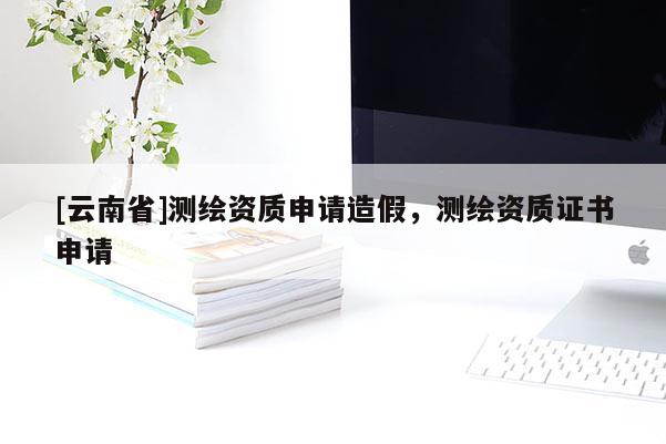[云南省]測繪資質申請造假，測繪資質證書申請