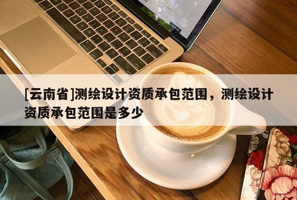 [云南省]測(cè)繪設(shè)計(jì)資質(zhì)承包范圍，測(cè)繪設(shè)計(jì)資質(zhì)承包范圍是多少