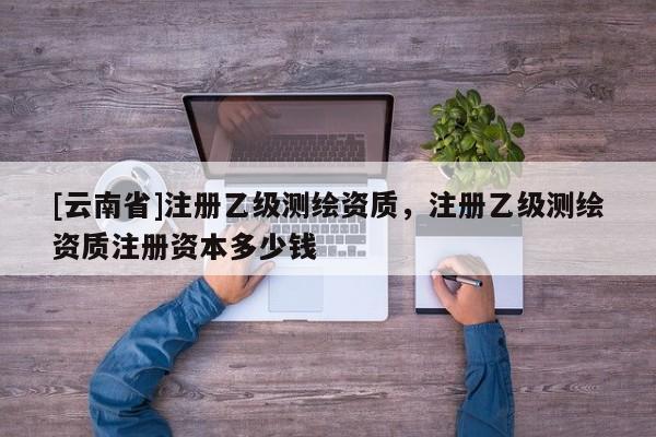 [云南省]注冊乙級測繪資質，注冊乙級測繪資質注冊資本多少錢