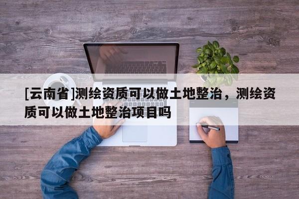 [云南省]測繪資質(zhì)可以做土地整治，測繪資質(zhì)可以做土地整治項目嗎