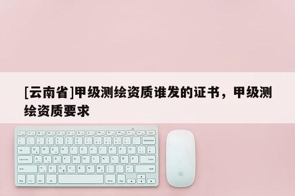[云南省]甲級(jí)測(cè)繪資質(zhì)誰(shuí)發(fā)的證書(shū)，甲級(jí)測(cè)繪資質(zhì)要求