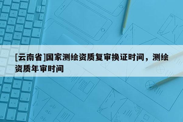 [云南省]國家測繪資質(zhì)復(fù)審換證時間，測繪資質(zhì)年審時間