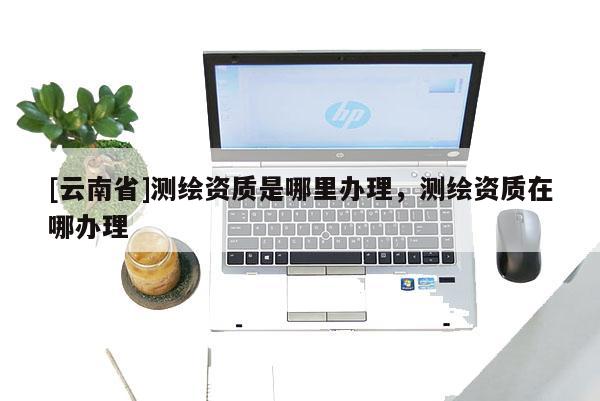 [云南省]測繪資質是哪里辦理，測繪資質在哪辦理