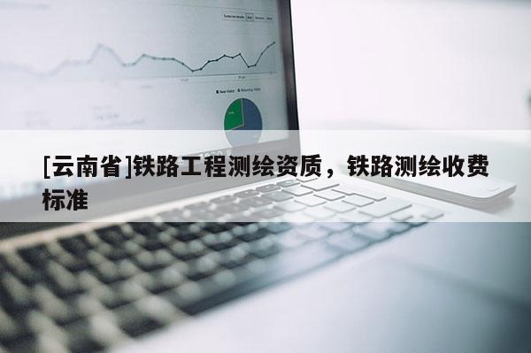 [云南省]鐵路工程測繪資質(zhì)，鐵路測繪收費標(biāo)準(zhǔn)
